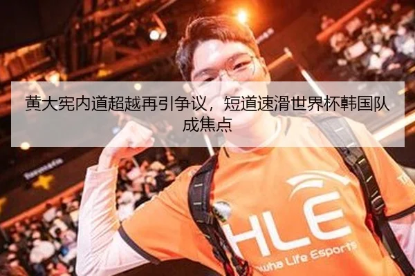 黄大宪内道超越再引争议，短道速滑世界杯韩国队成焦点
